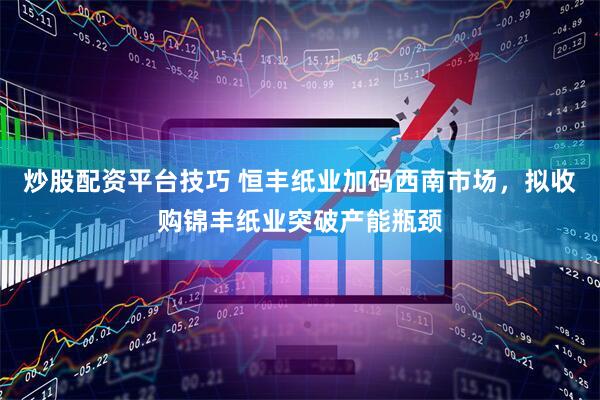 炒股配资平台技巧 恒丰纸业加码西南市场，拟收购锦丰纸业突破产能瓶颈