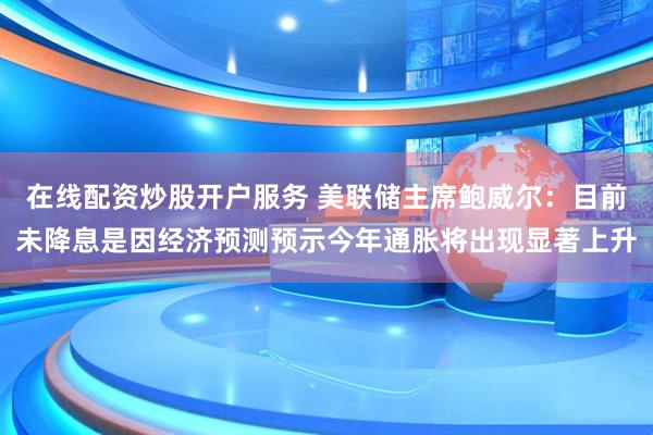 在线配资炒股开户服务 美联储主席鲍威尔：目前未降息是因经济预测预示今年通胀将出现显著上升