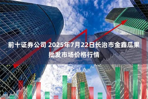 前十证券公司 2025年7月22日长治市金鑫瓜果批发市场价格行情