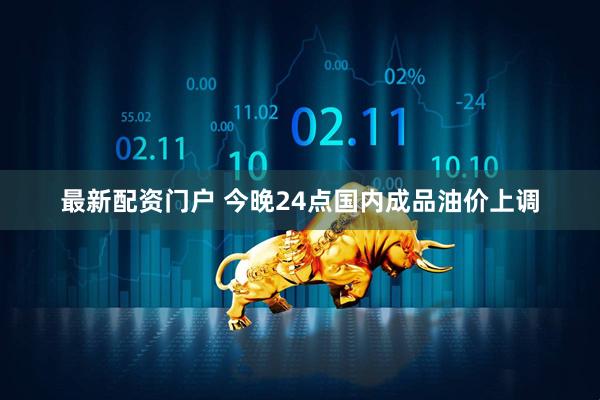 最新配资门户 今晚24点国内成品油价上调