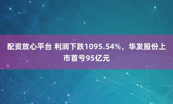 配资放心平台 利润下跌1095.54%，华发股份上市首亏95亿元