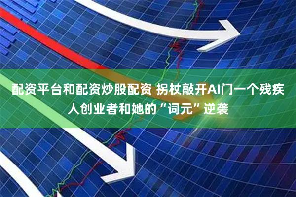 配资平台和配资炒股配资 拐杖敲开AI门一个残疾人创业者和她的“词元”逆袭