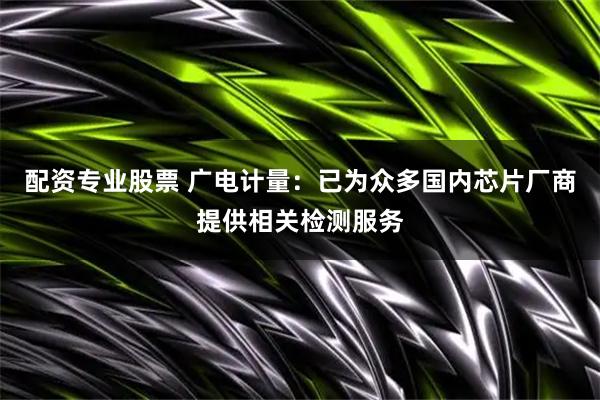 配资专业股票 广电计量：已为众多国内芯片厂商提供相关检测服务