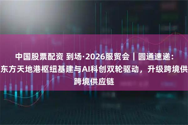 中国股票配资 到场·2026服贸会｜圆通速递：依托东方天地港枢纽基建与AI科创双轮驱动，升级跨境供应链